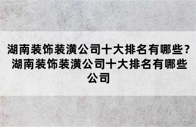 湖南装饰装潢公司十大排名有哪些？ 湖南装饰装潢公司十大排名有哪些公司